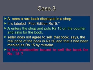 Case.3Case.3
► AA sees a rare book displayed in a shop.sees a rare book displayed in a shop.
► It is labeledIt is labeled ““First Edition Rs15.First Edition Rs15.””
► AA enters the shop and puts Rs 15 on the counterenters the shop and puts Rs 15 on the counter
and asks for the book.and asks for the book.
► seller does not agree to sell that book, says, theseller does not agree to sell that book, says, the
real price of the book is Rs 50 and that it had beenreal price of the book is Rs 50 and that it had been
marked as Rs 15 by mistakemarked as Rs 15 by mistake..
► Is the bookseller bound to sell the book forIs the bookseller bound to sell the book for
Rs. 15 ?Rs. 15 ?
 