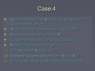 Case.4Case.4
► AA sent a telegram tosent a telegram to BB,, ““will you sell your car?will you sell your car?
Quote lowest price.Quote lowest price.””
► BB sent a replysent a reply ““ Lowest price Rs 25,000Lowest price Rs 25,000””..
► AA sent a second telegram tosent a second telegram to BB..
► ““I agree to buy your car for Rs 25,000I agree to buy your car for Rs 25,000””..
► BB there after refuses to sell.there after refuses to sell.
(1)(1) CanCan AA compelcompel BB to do so ?to do so ?
(2)(2) Is there a contractIs there a contract betweenbetween AA andand BB ?.?.
(3)(3) What is the name of the case related to this?What is the name of the case related to this?
 