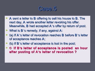 Case.5Case.5
► AA sent a letter tosent a letter to BB offering to sell his house tooffering to sell his house to BB. The. The
next day,next day, AA wrote another letter revoking his offer.wrote another letter revoking his offer.
Meanwhile,Meanwhile, BB had acceptedhad accepted AA’’s offer by return of post.s offer by return of post.
► What isWhat is BB’’s remedy, if any, againsts remedy, if any, against AA::
► (a) If(a) If AA’’s letter of revocation reachess letter of revocation reaches BB beforebefore BB’’s letters letter
of acceptance reachesof acceptance reaches AA;;
► (b) If(b) If BB’’s letter of acceptance is lost in the post;s letter of acceptance is lost in the post;
► ©© If BIf B’’s letter of acceptance is posted an hours letter of acceptance is posted an hour
after posting of Aafter posting of A’’s letter of revocation ?s letter of revocation ?
 