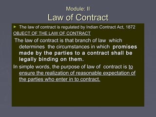 Module: IIModule: II
Law of ContractLaw of Contract
► The law of contract is regulated by Indian Contract Act, 1872The law of contract is regulated by Indian Contract Act, 1872
OBJECT OF THE LAW OF CONTRACTOBJECT OF THE LAW OF CONTRACT
The law of contract is that branch of law whichThe law of contract is that branch of law which
determines the circumstances in whichdetermines the circumstances in which promisespromises
made by the parties to a contract shall bemade by the parties to a contract shall be
legally binding on them.legally binding on them.
In simple words, the purpose of law of contract isIn simple words, the purpose of law of contract is toto
ensure the realization of reasonable expectation ofensure the realization of reasonable expectation of
the parties who enter in to contract.the parties who enter in to contract.
 