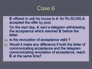 Case.6Case.6
► BB offered to sell his house tooffered to sell his house to AA for Rs.50,000.for Rs.50,000.AA
accepted the offer by post.accepted the offer by post.
On the next day,On the next day, AA sent a telegram withdrawingsent a telegram withdrawing
the acceptance which reachedthe acceptance which reached BB before thebefore the
letter.letter.
(a)(a) Is the revocation of acceptance valid ?Is the revocation of acceptance valid ?
(b)(b) Would it make any difference if both the letter ofWould it make any difference if both the letter of
communicating acceptance and the telegramcommunicating acceptance and the telegram
communicating revocation of acceptance, reachcommunicating revocation of acceptance, reach
BB at the same time?at the same time?
 