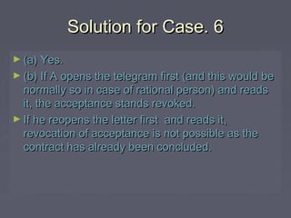 Solution for Case. 6Solution for Case. 6
► (a) Yes.(a) Yes.
► (b) If A opens the telegram first (and this would be(b) If A opens the telegram first (and this would be
normally so in case of rational person) and readsnormally so in case of rational person) and reads
it, the acceptance stands revoked.it, the acceptance stands revoked.
► If he reopens the letter first and reads it,If he reopens the letter first and reads it,
revocation of acceptance is not possible as therevocation of acceptance is not possible as the
contract has already been concluded.contract has already been concluded.
 