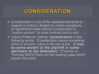 CONSIDERATIONCONSIDERATION
► Consideration is one of the essential elements toConsideration is one of the essential elements to
support a contract. Subject to certain exceptions,support a contract. Subject to certain exceptions,
an agreement made without consideration isan agreement made without consideration is
““nudum pactumnudum pactum”” (a nude contract) and is void.(a nude contract) and is void.
► Justice Patterson definesJustice Patterson defines considerationconsideration in thein the
following words:following words: ““Consideration means somethingConsideration means something
which is of some value in the eye of lawwhich is of some value in the eye of law……It mayIt may
be some benefit to the plaintiff or somebe some benefit to the plaintiff or some
detriment to the defendant.detriment to the defendant. ”” [Thomas vs.[Thomas vs.
Thomas(1842)].There are two leading cases whichThomas(1842)].There are two leading cases which
explain this point.explain this point.
 