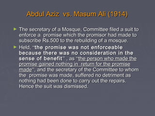 Abdul Aziz vs. Masum Ali (1914)Abdul Aziz vs. Masum Ali (1914)
► The secretary of a Mosque, Committee filed a suit toThe secretary of a Mosque, Committee filed a suit to
enforce a promise which the promisor had made toenforce a promise which the promisor had made to
subscribe Rs.500 to the rebuilding of a mosque.subscribe Rs.500 to the rebuilding of a mosque.
► Held,Held, ““the promise was not enforceablethe promise was not enforceable
because there was no consideration in thebecause there was no consideration in the
sense of benefitsense of benefit”” , as, as ““the person who made thethe person who made the
promise gained nothing in return for the promisepromise gained nothing in return for the promise
mademade””, and the secretary of the Committee to whom, and the secretary of the Committee to whom
the promise was made, suffered no detriment asthe promise was made, suffered no detriment as
nothing had been done to carry out the repairs.nothing had been done to carry out the repairs.
Hence the suit was dismissed.Hence the suit was dismissed.
 