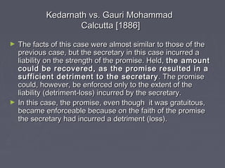 Kedarnath vs. Gauri MohammadKedarnath vs. Gauri Mohammad
Calcutta [1886]Calcutta [1886]
► The facts of this case were almost similar to those of theThe facts of this case were almost similar to those of the
previous case, but the secretary in this case incurred aprevious case, but the secretary in this case incurred a
liability on the strength of the promise. Held,liability on the strength of the promise. Held, the amountthe amount
could be recovered, as the promise resulted in acould be recovered, as the promise resulted in a
sufficient detriment to the secretarysufficient detriment to the secretary . The promise. The promise
could, however, be enforced only to the extent of thecould, however, be enforced only to the extent of the
liability (detriment-loss) incurred by the secretary.liability (detriment-loss) incurred by the secretary.
► In this case, the promise, even though it was gratuitous,In this case, the promise, even though it was gratuitous,
became enforceable because on the faith of the promisebecame enforceable because on the faith of the promise
the secretary had incurred a detriment (loss).the secretary had incurred a detriment (loss).
 