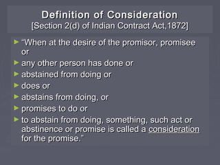 Definition of ConsiderationDefinition of Consideration
[Section 2(d) of Indian Contract Act,1872][Section 2(d) of Indian Contract Act,1872]
► ““When at the desire of the promisor, promiseeWhen at the desire of the promisor, promisee
oror
► any other person has done orany other person has done or
► abstained from doing orabstained from doing or
► does ordoes or
► abstains from doing, orabstains from doing, or
► promises to do orpromises to do or
► to abstain from doing, something, such act orto abstain from doing, something, such act or
abstinence or promise is called aabstinence or promise is called a considerationconsideration
for the promise.”for the promise.”
 