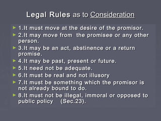 Legal RulesLegal Rules as toas to ConsiderationConsideration
► 1.It must move at the desire of the promisor.1.It must move at the desire of the promisor.
► 2.It may move from the promisee or any other2.It may move from the promisee or any other
person.person.
► 3.It may be an act, abstinence or a return3.It may be an act, abstinence or a return
promise.promise.
► 4.It may be past, present or future.4.It may be past, present or future.
► 5.It need not be adequate.5.It need not be adequate.
► 6.It must be real and not illusory6.It must be real and not illusory
► 7.It must be something which the promisor is7.It must be something which the promisor is
not already bound to do.not already bound to do.
► 8.It must not be illegal, immoral or opposed to8.It must not be illegal, immoral or opposed to
public policypublic policy (Sec.23).(Sec.23).
 