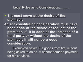 Legal Rules as to ConsiderationLegal Rules as to Consideration………………..
► 1.1.It must move at the desire of theIt must move at the desire of the
promisorpromisor::
An act constituting consideration must haveAn act constituting consideration must have
been done at the desire or request of thebeen done at the desire or request of the
promisor. If it is done at the instance of apromisor. If it is done at the instance of a
third party or without the desire of thethird party or without the desire of the
promisor, it will not be a goodpromisor, it will not be a good
consideration.consideration.
Example:A saves BExample:A saves B’’s goods from fire withouts goods from fire without
being asked to do so. A cannot demand paymentbeing asked to do so. A cannot demand payment
for his services.for his services.
 