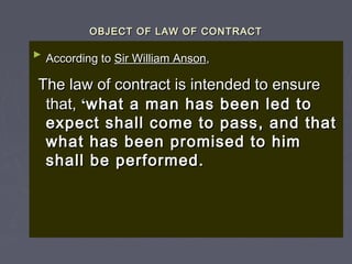 OBJECT OF LAW OF CONTRACTOBJECT OF LAW OF CONTRACT
►
According toAccording to Sir William AnsonSir William Anson,,
The law of contract is intended to ensureThe law of contract is intended to ensure
that,that, ‘‘what a man has been led towhat a man has been led to
expect shall come to pass, and thatexpect shall come to pass, and that
what has been promised to himwhat has been promised to him
shall be performed.shall be performed.
 