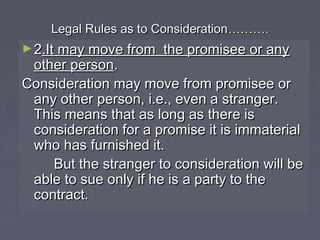 Legal Rules as to ConsiderationLegal Rules as to Consideration………………..
►22.It may move from the promisee or any.It may move from the promisee or any
other personother person..
Consideration may move from promisee orConsideration may move from promisee or
any other person, i.e., even a stranger.any other person, i.e., even a stranger.
This means that as long as there isThis means that as long as there is
consideration for a promise it is immaterialconsideration for a promise it is immaterial
who has furnished it.who has furnished it.
But the stranger to consideration will beBut the stranger to consideration will be
able to sue only if he is a party to theable to sue only if he is a party to the
contract.contract.
 