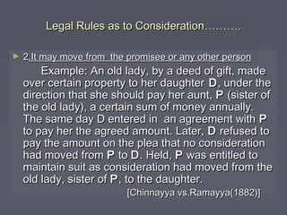 Legal Rules as to ConsiderationLegal Rules as to Consideration………………..
► 22.It may move from the promisee or any other person.It may move from the promisee or any other person
Example: An old lady, by a deed of gift, madeExample: An old lady, by a deed of gift, made
over certain property to her daughterover certain property to her daughter DD, under the, under the
direction that she should pay her aunt,direction that she should pay her aunt, PP (sister of(sister of
the old lady), a certain sum of money annually.the old lady), a certain sum of money annually.
The same day D entered in an agreement withThe same day D entered in an agreement with PP
to pay her the agreed amount. Later,to pay her the agreed amount. Later, DD refused torefused to
pay the amount on the plea that no considerationpay the amount on the plea that no consideration
had moved fromhad moved from PP toto DD. Held,. Held, PP was entitled towas entitled to
maintain suit as consideration had moved from themaintain suit as consideration had moved from the
old lady, sister ofold lady, sister of PP, to the daughter., to the daughter.
[Chinnayya vs.Ramayya(1882)][Chinnayya vs.Ramayya(1882)]
 
