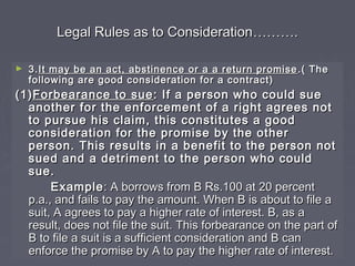 Legal Rules as to ConsiderationLegal Rules as to Consideration………………..
► 3.3.It may be an act, abstinence or a a return promiseIt may be an act, abstinence or a a return promise .( The.( The
following are good consideration for a contract)following are good consideration for a contract)
(1)(1)Forbearance to sueForbearance to sue : If a person who could sue: If a person who could sue
another for the enforcement of a right agrees notanother for the enforcement of a right agrees not
to pursue his claim, this constitutes a goodto pursue his claim, this constitutes a good
consideration for the promise by the otherconsideration for the promise by the other
person. This results in a benefit to the person notperson. This results in a benefit to the person not
sued and a detriment to the person who couldsued and a detriment to the person who could
sue.sue.
ExampleExample: A borrows from B Rs.100 at 20 percent: A borrows from B Rs.100 at 20 percent
p.a., and fails to pay the amount. When B is about to file ap.a., and fails to pay the amount. When B is about to file a
suit, A agrees to pay a higher rate of interest. B, as asuit, A agrees to pay a higher rate of interest. B, as a
result, does not file the suit. This forbearance on the part ofresult, does not file the suit. This forbearance on the part of
B to file a suit is a sufficient consideration and B canB to file a suit is a sufficient consideration and B can
enforce the promise by A to pay the higher rate of interest.enforce the promise by A to pay the higher rate of interest.
 