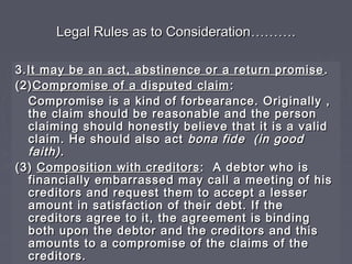 Legal Rules as to ConsiderationLegal Rules as to Consideration………………..
3.3.It may be an act, abstinence or a return promiseIt may be an act, abstinence or a return promise ..
(2)(2)Compromise of a disputed claimCompromise of a disputed claim ::
Compromise is a kind of forbearance. Originally ,Compromise is a kind of forbearance. Originally ,
the claim should be reasonable and the personthe claim should be reasonable and the person
claiming should honestly believe that it is a validclaiming should honestly believe that it is a valid
claim. He should also actclaim. He should also act bona fide (in goodbona fide (in good
faith)faith)..
(3)(3) Composition with creditorsComposition with creditors : A debtor who is: A debtor who is
financially embarrassed may call a meeting of hisfinancially embarrassed may call a meeting of his
creditors and request them to accept a lessercreditors and request them to accept a lesser
amount in satisfaction of their debt. If theamount in satisfaction of their debt. If the
creditors agree to it, the agreement is bindingcreditors agree to it, the agreement is binding
both upon the debtor and the creditors and thisboth upon the debtor and the creditors and this
amounts to a compromise of the claims of theamounts to a compromise of the claims of the
creditors.creditors.
 