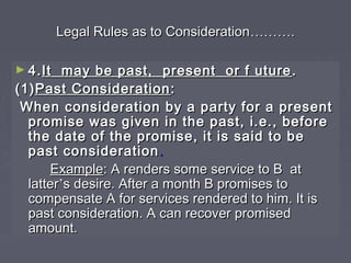 Legal Rules as to ConsiderationLegal Rules as to Consideration………………..
► 4.4.It may be past, present or f utureIt may be past, present or f uture ..
(1)(1)Past ConsiderationPast Consideration ::
When consideration by a party for a presentWhen consideration by a party for a present
promise was given in the past, i.e., beforepromise was given in the past, i.e., before
the date of the promise, it is said to bethe date of the promise, it is said to be
past considerationpast consideration ..
ExampleExample: A renders some service to B at: A renders some service to B at
latterlatter’’s desire. After a month B promises tos desire. After a month B promises to
compensate A for services rendered to him. It iscompensate A for services rendered to him. It is
past consideration. A can recover promisedpast consideration. A can recover promised
amount.amount.
 