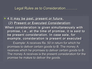 Legal Rules as to ConsiderationLegal Rules as to Consideration………………..
► 4.4.It may be past, present or future.It may be past, present or future.
(2)(2) Present or Executed ConsiderationPresent or Executed Consideration ::
When consideration is given simultaneously withWhen consideration is given simultaneously with
promise, i.e., at the time of promise, it is said topromise, i.e., at the time of promise, it is said to
be present consideration. In case sale, forbe present consideration. In case sale, for
example, consideration is present or executedexample, consideration is present or executed ..
Example: A receives Rs. 50 in return for which heExample: A receives Rs. 50 in return for which he
promises to deliver certain goods to B. The money Apromises to deliver certain goods to B. The money A
receives which he promises to deliver certain goods to B.receives which he promises to deliver certain goods to B.
The money A receives is the present consideration for theThe money A receives is the present consideration for the
promise he makes to deliver the goods.promise he makes to deliver the goods.
 