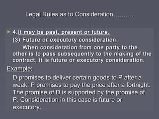 Legal Rules as to ConsiderationLegal Rules as to Consideration………………..
► 4.4.It may be past, present or future.It may be past, present or future.
(3)(3) Future or executory considerationFuture or executory consideration ::
When consideration from one party to theWhen consideration from one party to the
other is to pass subsequently to the making of theother is to pass subsequently to the making of the
contract, it is future or executory consideration.contract, it is future or executory consideration.
ExampleExample::
D promises to deliver certain goods to P after aD promises to deliver certain goods to P after a
week; P promises to pay the price after a fortnight.week; P promises to pay the price after a fortnight.
The promise of D is supported by the promise ofThe promise of D is supported by the promise of
P. Consideration in this case is future orP. Consideration in this case is future or
executory.executory.
 