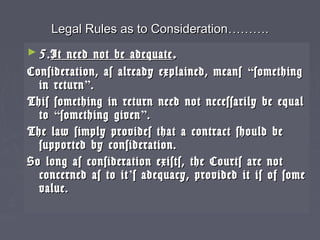 Legal Rules as to ConsiderationLegal Rules as to Consideration………………..
► 5.5.It need not be adequateIt need not be adequate ..
Consideration, as already explained, meansConsideration, as already explained, means ““somethingsomething
in returnin return””..
This something in return need not necessarily be equalThis something in return need not necessarily be equal
toto ““something givensomething given””..
The law simply provides that a contract should beThe law simply provides that a contract should be
supported by consideration.supported by consideration.
So long as consideration exists, the Courts are notSo long as consideration exists, the Courts are not
concerned as to itconcerned as to it’’s adequacy, provided it is of somes adequacy, provided it is of some
value.value.
 
