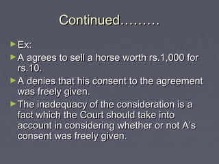 Continued………Continued………
►Ex:Ex:
►A agrees to sell a horse worth rs.1,000 forA agrees to sell a horse worth rs.1,000 for
rs.10.rs.10.
►A denies that his consent to the agreementA denies that his consent to the agreement
was freely given.was freely given.
►The inadequacy of the consideration is aThe inadequacy of the consideration is a
fact which the Court should take intofact which the Court should take into
account in considering whether or not A’saccount in considering whether or not A’s
consent was freely given.consent was freely given.
 