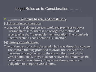 Legal Rules as to ConsiderationLegal Rules as to Consideration………………..
► …………………….6.It must be real, and not illusory.6.It must be real, and not illusory
(3)(3) Uncertain considerationUncertain consideration::
A engages B for doing a certain work and promises to pay aA engages B for doing a certain work and promises to pay a
“reasonable” sum. There is no recognized method of“reasonable” sum. There is no recognized method of
ascertaining the “reasonable” remuneration. The promise isascertaining the “reasonable” remuneration. The promise is
unenforceable as consideration is uncertain.unenforceable as consideration is uncertain.
(4)(4) Illusory consideration:Illusory consideration:
Two of the crew of a ship deserted it half way through a voyage.Two of the crew of a ship deserted it half way through a voyage.
The captain thereby promised to divide the salary of theThe captain thereby promised to divide the salary of the
deserters among the rest of the crew if they worked thedeserters among the rest of the crew if they worked the
vessel home. Held, they could not recover the amount as thevessel home. Held, they could not recover the amount as the
consideration was illusory. They were already under anconsideration was illusory. They were already under an
obligation to bring the vessel home.obligation to bring the vessel home.
 