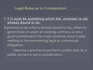 Legal Rules as to ConsiderationLegal Rules as to Consideration………………..
► 7.It must be something which the promisor is not7.It must be something which the promisor is not
already bound to do.already bound to do.
A promise to do what is already bound to do, either byA promise to do what is already bound to do, either by
general law or under an existing contract, is not ageneral law or under an existing contract, is not a
good consideration for a new promise, since it addsgood consideration for a new promise, since it adds
nothing to the pre-existing legal or contractualnothing to the pre-existing legal or contractual
obligation.obligation.
Likewise a promise to perform a public duty by aLikewise a promise to perform a public duty by a
public servant is not a consideration.public servant is not a consideration.
 