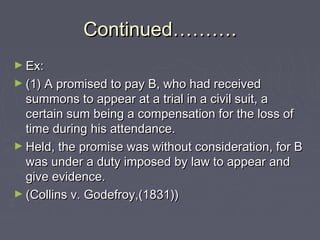 Continued……….Continued……….
► Ex:Ex:
► (1) A promised to pay B, who had received(1) A promised to pay B, who had received
summons to appear at a trial in a civil suit, asummons to appear at a trial in a civil suit, a
certain sum being a compensation for the loss ofcertain sum being a compensation for the loss of
time during his attendance.time during his attendance.
► Held, the promise was without consideration, for BHeld, the promise was without consideration, for B
was under a duty imposed by law to appear andwas under a duty imposed by law to appear and
give evidence.give evidence.
► (Collins v. Godefroy,(1831))(Collins v. Godefroy,(1831))
 