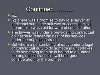 Continued……….Continued……….
► Ex:Ex:
► (2) There was a promise to pay to a lawyer an(2) There was a promise to pay to a lawyer an
additional sum if the suit was successful. Held,additional sum if the suit was successful. Held,
the promise was void for want of consideration.the promise was void for want of consideration.
► The lawyer was under a pre-existing contractualThe lawyer was under a pre-existing contractual
obligation to render the best of his servicesobligation to render the best of his services
under the original contract.under the original contract.
► But where a person being already under a legalBut where a person being already under a legal
or contractual duty to do something undertakesor contractual duty to do something undertakes
to do something than he is bound to do underto do something than he is bound to do under
the original contract, this will be a goodthe original contract, this will be a good
consideration for the promise.consideration for the promise.
 