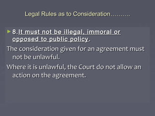 Legal Rules as to ConsiderationLegal Rules as to Consideration………………..
► 8.8.It must not be illegal, immoral orIt must not be illegal, immoral or
opposed to public policyopposed to public policy ..
The consideration given for an agreement mustThe consideration given for an agreement must
not be unlawful.not be unlawful.
Where it is unlawful, the Court do not allow anWhere it is unlawful, the Court do not allow an
action on the agreement.action on the agreement.
 