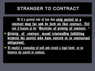 STRANGER TO CONTRACTSTRANGER TO CONTRACT
It is a general rule of law thatIt is a general rule of law that only parties to aonly parties to a
contract may sue and be sued on that contract.contract may sue and be sued on that contract. ThisThis
rule is known as therule is known as the ““Doctrine of privity of contractDoctrine of privity of contract .. ””
► Privity of contract means relationship subsistingPrivity of contract means relationship subsisting
between the parties who have entered in to contractualbetween the parties who have entered in to contractual
obligations.obligations.
► It implies a mutuality of will and creates a legal bond or tieIt implies a mutuality of will and creates a legal bond or tie
between the parties to contract.between the parties to contract.
 
