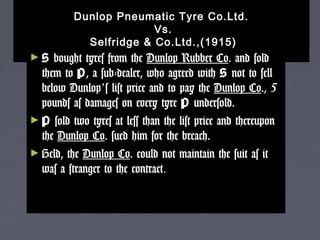 Dunlop Pneumatic Tyre Co.Ltd.Dunlop Pneumatic Tyre Co.Ltd.
Vs.Vs.
Selfridge & Co.Ltd.,(1915)Selfridge & Co.Ltd.,(1915)
► SS bought tyres from thebought tyres from the Dunlop Rubber CoDunlop Rubber Co. and sold. and sold
them tothem to PP, a sub-dealer, who agreed with, a sub-dealer, who agreed with SS not to sellnot to sell
below Dunlopbelow Dunlop’’s list price and to pay thes list price and to pay the Dunlop CoDunlop Co., 5., 5
pounds as damages on every tyrepounds as damages on every tyre PP undersold.undersold.
► PP sold two tyres at less than the list price and thereuponsold two tyres at less than the list price and thereupon
thethe Dunlop CoDunlop Co. sued him for the breach.. sued him for the breach.
► Held, theHeld, the Dunlop CoDunlop Co. could not maintain the suit as it. could not maintain the suit as it
was a stranger to the contractwas a stranger to the contract..
 