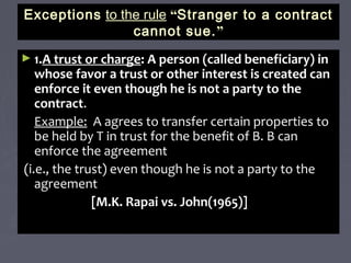 ExceptionsExceptions to the ruleto the rule ““Stranger to a contractStranger to a contract
cannot sue.cannot sue.””
► 1.1.A trust or chargeA trust or charge: A person (called beneficiary) in: A person (called beneficiary) in
whose favor a trust or other interest is created canwhose favor a trust or other interest is created can
enforce it even though he is not a party to theenforce it even though he is not a party to the
contractcontract..
Example:Example: A agrees to transfer certain properties toA agrees to transfer certain properties to
be held by T in trust for the benefit of B. B canbe held by T in trust for the benefit of B. B can
enforce the agreementenforce the agreement
(i.e., the trust) even though he is not a party to the(i.e., the trust) even though he is not a party to the
agreementagreement
[M.K. Rapai vs. John(1965)][M.K. Rapai vs. John(1965)]
 