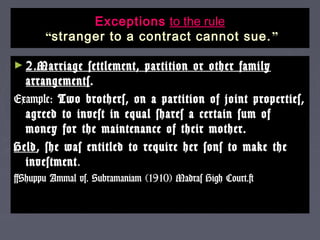 ExceptionsExceptions to the ruleto the rule
““stranger to a contract cannot sue.stranger to a contract cannot sue. ””
► 2.Marriage settlement, partition or other family2.Marriage settlement, partition or other family
arrangementsarrangements..
Example:Example: Two brothers, on a partition of joint properties,Two brothers, on a partition of joint properties,
agreed to invest in equal shares a certain sum ofagreed to invest in equal shares a certain sum of
money for the maintenance of their mother.money for the maintenance of their mother.
HeldHeld, she was entitled to require her sons to make the, she was entitled to require her sons to make the
investmentinvestment..
[Shuppu Ammal vs. Subramaniam (1910) Madras High Court.][Shuppu Ammal vs. Subramaniam (1910) Madras High Court.]
 
