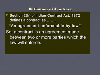 Definition of ContractDefinition of Contract
► SectionSection 2(h)2(h) ofof Indian Contract Act, 1872Indian Contract Act, 1872
defines a contract asdefines a contract as …………....
““An agreement enforceable by lawAn agreement enforceable by law ””..
So, a contract is an agreement madeSo, a contract is an agreement made
between two or more parties which thebetween two or more parties which the
law will enforce.law will enforce.
 