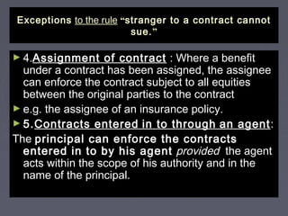 ExceptionsExceptions to the ruleto the rule ““stranger to a contract cannotstranger to a contract cannot
sue.sue.””
► 4.4.Assignment of contractAssignment of contract : Where a benefit: Where a benefit
under a contract has been assigned, the assigneeunder a contract has been assigned, the assignee
can enforce the contract subject to all equitiescan enforce the contract subject to all equities
between the original parties to the contractbetween the original parties to the contract
► e.g. the assignee of an insurance policy.e.g. the assignee of an insurance policy.
► 5.5.Contracts enteredContracts entered in to throughin to through an agentan agent::
TheThe principal can enforce the contractsprincipal can enforce the contracts
entered in to by his agententered in to by his agent providedprovided the agentthe agent
acts within the scope of his authority and in theacts within the scope of his authority and in the
name of the principal.name of the principal.
 
