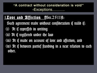 ““A contract without consideration is voidA contract without consideration is void ””
-Exceptions-Exceptions………………..
1.1.Love and AffectionLove and Affection [Sec.25(1)]:[Sec.25(1)]:
Such agreement made without consideration is valid if:Such agreement made without consideration is valid if:
(i) It is expressed in writing(i) It is expressed in writing
(ii) It is registered under the law(ii) It is registered under the law
(iii) It is made on account of love and affection, and(iii) It is made on account of love and affection, and
(iv) It is between parties standing in a near relation to each(iv) It is between parties standing in a near relation to each
other.other.
 