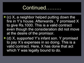 Continued………Continued………
►(c) X, a neighbor helped putting down the(c) X, a neighbor helped putting down the
fire in Y’s house. Afterwards , Y promised Xfire in Y’s house. Afterwards , Y promised X
to give Rs.1000. This is a valid contractto give Rs.1000. This is a valid contract
even though the consideration did not moveeven though the consideration did not move
at the desire of the promisor.at the desire of the promisor.
►(d) X, supported Y’s infant son. Y promised(d) X, supported Y’s infant son. Y promised
to pay X’s expenses in so doing. This is ato pay X’s expenses in so doing. This is a
valid contract. Here, X has done that actvalid contract. Here, X has done that act
which Y was legally bound to do.which Y was legally bound to do.
 