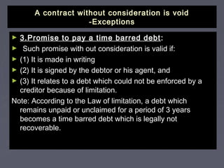 A contract without consideration is voidA contract without consideration is void
-Exceptions-Exceptions
► 3.Promise to pay a time barred debt3.Promise to pay a time barred debt ::
► Such promise with out consideration is valid if:Such promise with out consideration is valid if:
► (1) It is made in writing(1) It is made in writing
► (2) It is signed by the debtor or his agent, and(2) It is signed by the debtor or his agent, and
► (3) It relates to a debt which could not be enforced by a(3) It relates to a debt which could not be enforced by a
creditor because of limitation.creditor because of limitation.
Note: According to the Law of limitation, a debt whichNote: According to the Law of limitation, a debt which
remains unpaid or unclaimed for a period of 3 yearsremains unpaid or unclaimed for a period of 3 years
becomes a time barred debt which is legally notbecomes a time barred debt which is legally not
recoverable.recoverable.
 
