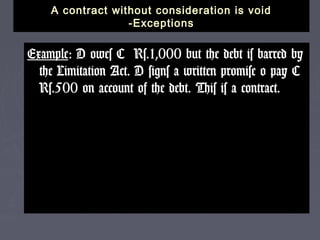 A contract without consideration is voidA contract without consideration is void
-Exceptions-Exceptions
ExampleExample: D owes C Rs.1,000 but the debt is barred by: D owes C Rs.1,000 but the debt is barred by
the Limitation Act. D signs a written promise o pay Cthe Limitation Act. D signs a written promise o pay C
Rs.500 on account of the debt. This is a contract.Rs.500 on account of the debt. This is a contract.
 
