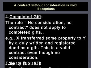A contract without consideration is voidA contract without consideration is void
-Exceptions-Exceptions
4.4.Completed GiftCompleted Gift::
The ruleThe rule ““ No consideration, noNo consideration, no
contractcontract”” does not apply todoes not apply to
completed gifts..completed gifts..
e.g., X transferred some property to Ye.g., X transferred some property to Y
by a duly written and registeredby a duly written and registered
deed as a gift. This is a validdeed as a gift. This is a valid
contract even though nocontract even though no
consideration.consideration.
5.5.AgencyAgency [Sec.185][Sec.185]
 
