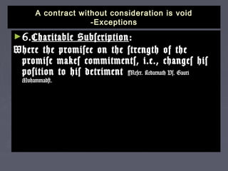 A contract without consideration is voidA contract without consideration is void
-Exceptions-Exceptions
►6.6.Charitable SubscriptionCharitable Subscription ::
Where the promisee on the strength of theWhere the promisee on the strength of the
promise makes commitments, i.e., changes hispromise makes commitments, i.e., changes his
position to his detrimentposition to his detriment [Refer. Kedarnath Vs. Gauri[Refer. Kedarnath Vs. Gauri
Mohammad]Mohammad]..
 
