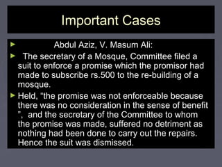 Important CasesImportant Cases
► Abdul Aziz, V. Masum Ali:Abdul Aziz, V. Masum Ali:
► The secretary of a Mosque, Committee filed aThe secretary of a Mosque, Committee filed a
suit to enforce a promise which the promisor hadsuit to enforce a promise which the promisor had
made to subscribe rs.500 to the re-building of amade to subscribe rs.500 to the re-building of a
mosque.mosque.
► Held, “the promise was not enforceable becauseHeld, “the promise was not enforceable because
there was no consideration in the sense of benefitthere was no consideration in the sense of benefit
”, and the secretary of the Committee to whom”, and the secretary of the Committee to whom
the promise was made, suffered no detriment asthe promise was made, suffered no detriment as
nothing had been done to carry out the repairs.nothing had been done to carry out the repairs.
Hence the suit was dismissed.Hence the suit was dismissed.
 