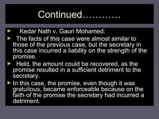 Continued…………Continued…………
► Kedar Nath v. Gauri Mohamed:Kedar Nath v. Gauri Mohamed:
► The facts of this case were almost similar toThe facts of this case were almost similar to
those of the previous case, but the secretary inthose of the previous case, but the secretary in
this case incurred a liability on the strength of thethis case incurred a liability on the strength of the
promise.promise.
► Held, the amount could be recovered, as theHeld, the amount could be recovered, as the
promise resulted in a sufficient detriment to thepromise resulted in a sufficient detriment to the
secretary.secretary.
► In this case, the promise, even though it wasIn this case, the promise, even though it was
gratuitous, became enforceable because on thegratuitous, became enforceable because on the
faith of the promise the secretary had incurred afaith of the promise the secretary had incurred a
detriment.detriment.
 