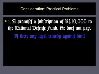 Consideration: Practical ProblemsConsideration: Practical Problems
►1.1. A promises a subscription of Rs.10,000 toA promises a subscription of Rs.10,000 to
the National Defense Fund. He does not pay.the National Defense Fund. He does not pay.
Is there any legal remedy against him?Is there any legal remedy against him?
 