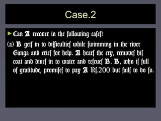 Case.2Case.2
►CanCan AA recover in the following cases?recover in the following cases?
(a)(a) BB gets in to difficulties while swimming in the rivergets in to difficulties while swimming in the river
Ganga and cries for help.Ganga and cries for help. AA hears the cry, removes hishears the cry, removes his
coat and dives in to water and rescuescoat and dives in to water and rescues BB.. BB, who is full, who is full
of gratitude, promises to payof gratitude, promises to pay AA Rs.200 but fails to do so.Rs.200 but fails to do so.
 