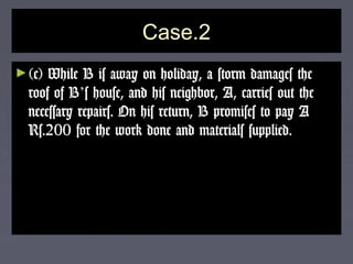 Case.2Case.2
►(c) While B is away on holiday, a storm damages the(c) While B is away on holiday, a storm damages the
roof of Broof of B’’s house, and his neighbor, A, carries out thes house, and his neighbor, A, carries out the
necessary repairs. On his return, B promises to pay Anecessary repairs. On his return, B promises to pay A
Rs.200 for the work done and materials supplied.Rs.200 for the work done and materials supplied.
 