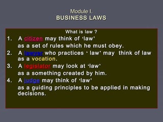 Module I.Module I.
BUSINESS LAWSBUSINESS LAWS
What is law ?What is law ?
1. A1. A citizencitizen may think ofmay think of ‘‘lawlaw’’
as a set of rules which he must obey.as a set of rules which he must obey.
2. A2. A lawyerlawyer who practiceswho practices ‘‘ lawlaw’’ may think of lawmay think of law
as aas a vocationvocation..
3. A3. A legislatorlegislator may look atmay look at ‘‘lawlaw’’
as a something created by him.as a something created by him.
4. A4. A judgejudge may think ofmay think of ‘‘lawlaw’’
as a guiding principles to be applied in makingas a guiding principles to be applied in making
decisions.decisions.
 