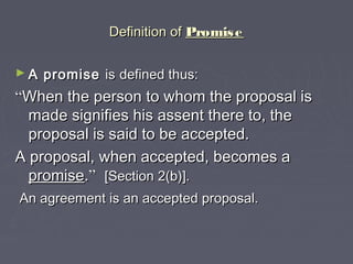 Definition ofDefinition of PromisePromise
► A promiseA promise isis defined thus:defined thus:
““When the person to whom the proposal isWhen the person to whom the proposal is
made signifies his assent there to, themade signifies his assent there to, the
proposal is said to be accepted.proposal is said to be accepted.
A proposal, when accepted, becomes aA proposal, when accepted, becomes a
promisepromise..”” [Section 2(b)].[Section 2(b)].
An agreement is an accepted proposal.An agreement is an accepted proposal.
 