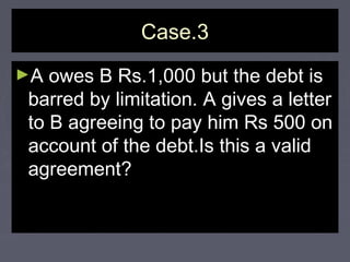 Case.3Case.3
►A owes B Rs.1,000 but the debt isA owes B Rs.1,000 but the debt is
barred by limitation. A gives a letterbarred by limitation. A gives a letter
to B agreeing to pay him Rs 500 onto B agreeing to pay him Rs 500 on
account of the debt.Is this a validaccount of the debt.Is this a valid
agreement?agreement?
 
