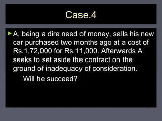 Case.4Case.4
►A, being a dire need of money, sells his newA, being a dire need of money, sells his new
car purchased two months ago at a cost ofcar purchased two months ago at a cost of
Rs.1,72,000 for Rs.11,000. Afterwards ARs.1,72,000 for Rs.11,000. Afterwards A
seeks to set aside the contract on theseeks to set aside the contract on the
ground of inadequacy of consideration.ground of inadequacy of consideration.
Will he succeed?Will he succeed?
 