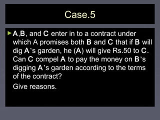 Case.5Case.5
►AA,,BB, and, and CC enter in to a contract underenter in to a contract under
which A promises bothwhich A promises both BB andand CC that ifthat if BB willwill
digdig AA’’s garden, he (s garden, he (AA) will give Rs.50 to) will give Rs.50 to CC..
CanCan CC compelcompel AA to pay the money onto pay the money on BB’’ss
diggingdigging AA’’s garden according to the termss garden according to the terms
of the contract?of the contract?
Give reasons.Give reasons.
 