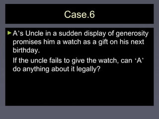 Case.6Case.6
►AA’’s Uncle in a sudden display of generositys Uncle in a sudden display of generosity
promises him a watch as a gift on his nextpromises him a watch as a gift on his next
birthday.birthday.
If the uncle fails to give the watch, canIf the uncle fails to give the watch, can ‘‘AA’’
do anything about it legally?do anything about it legally?
 